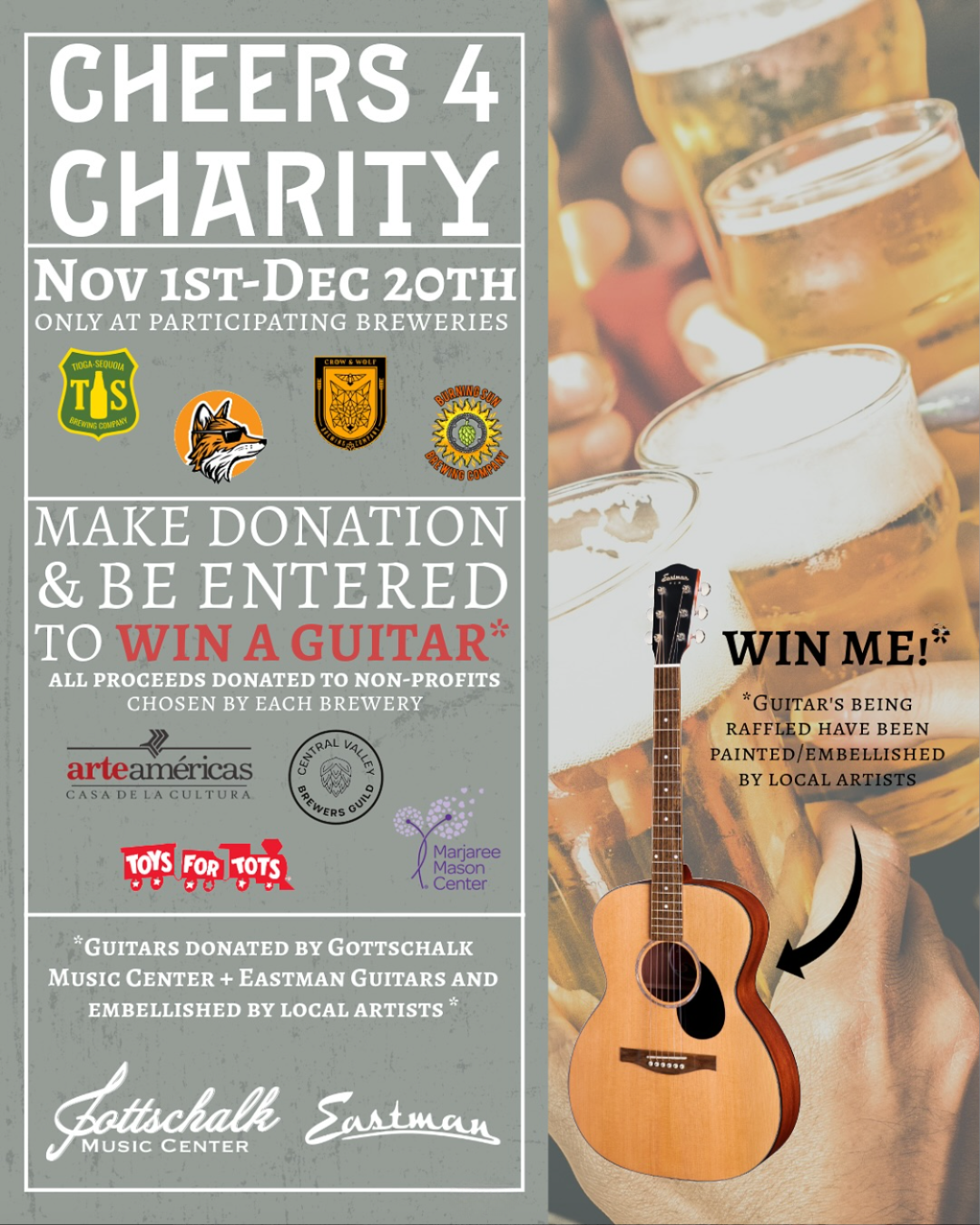 CHEERS 4
CHARITY
Nov IST-DEC 20TH
ONLY AT PARTICIPATING BREWERIES
S
BREWING COMPAR
MAKE DONATION & BE ENTERED (TO WIN A GUITAR*
ALL PROCEEDS DONATED TO NON-PROFITS
CHOSEN BY EACH BREWERY
arteaméricas
CASA DE LA CULTURA
SEWERS
TOYS FOR tOTS
|) Marjaree
Mason
1. Center
*GUITARS DONATED BY GOTTSCHALK
MUSIC CENTER + EASTMAN GUITARS AND
EMBELLISHED BY LOCAL ARTISTS *
Satachalle Santman WIN ME!*
"GUITAR'S BEING
RAFFLED HAVE BEEN
PAINTED EMBELLISHED
BY LOCAL ARTISTS