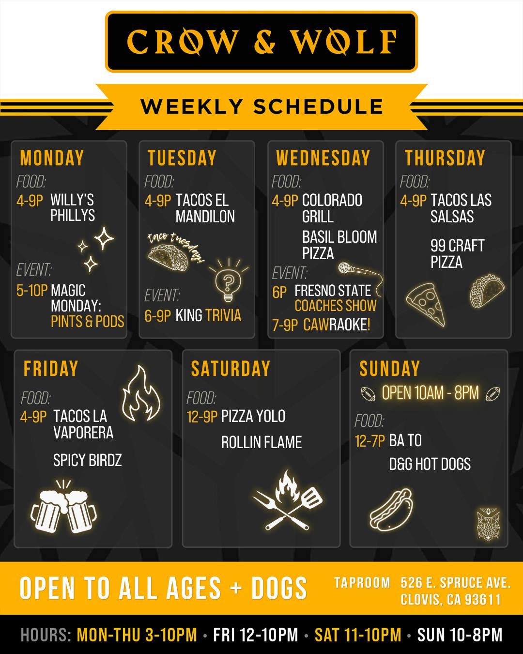 CROW & WOLF WEEKLY SCHEDULE MONDAY FOOD: 4-9P WILLY'S PHILLYS TUESDAY FOOD: 4-9P TACOS EL MANDILON Kace Tres EVENT: 5-10P MAGIC MONDAY: PINTS & PODS EVENT: 6-9P KING TRIVIA FRIDAY FOOD: 4-9P TACOS LA VAPORERA SPICY BIRDZ SATURDAY FOOD: 12-9P PIZZA YOLO ROLLIN FLAME WEDNESDAY FOOD: 4-9P COLORADO GRILL BASIL BLOOM PIZZA EVENT: 6Р FRESNO STATE COACHES SHOW 7-9P CAWRAOKE! THURSDAY FOOD: 4-9P TACOS LAS SALSAS 99 CRAFT PIZZAR SUNDAY OPEN 10AM - 8PM FOOD: 12-7P BA TO D&G HOT DOGS OPEN TO ALL AGES + DOGS TAPROOM 526 E. SPRUCE AVE. CLOVIS, CA 93611 HOURS: MON-THU 3-10PM • FRI 12-10PM • SAT 11-10PM • SUN 10-8PM