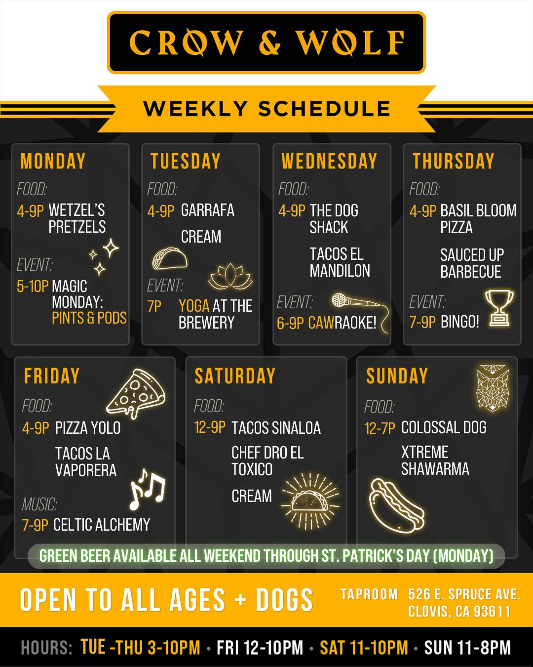 CROW & WOLF WEEKLY SCHEDULE MONDAY FOOD: 4-9P WETZEL'S PRETZELS EVENT: 5-10P MAGIC MONDAY: PINTS & PODS TUESDAY FOOD: 4-9P GARRAFA CREAM EVENT: 7P YOGA AT THE BREWERY WEDNESDAY THURSDAY FOOD: 4-9P THE DOG SHACK TACOS EL MANDILON FOOD: 4-9P BASIL BLOOM PIZZA SAUCED UP BARBECUE EVENT: 6-9P CAWRAOKE! EVENT: 7-9P BINGO! FRIDAY FOOD: 4-9P PIZZA YOLO TACOS LA VAPORERA SATURDAY FOOD: 12-9P TACOS SINALOA CHEF DRO EL TOXICO CREAM SUNDAY FOOD: 12-7P COLOSSAL DOG XTREME SHAWARMA MUSIC: 7-9P CELTIC ALCHEMY GREEN BEER AVAILABLE ALL WEEKEND THROUGH ST. PATRICK'S DAY (MONDAY) OPEN TO ALL AGES + DOGS TAPROOM 526 E. SPRUCE AVE. CLOVIS, CA 93611 HOURS: TUE -THU 3-10PM • FRI 12-10PM • SAT 11-10PM • SUN 11-8PM