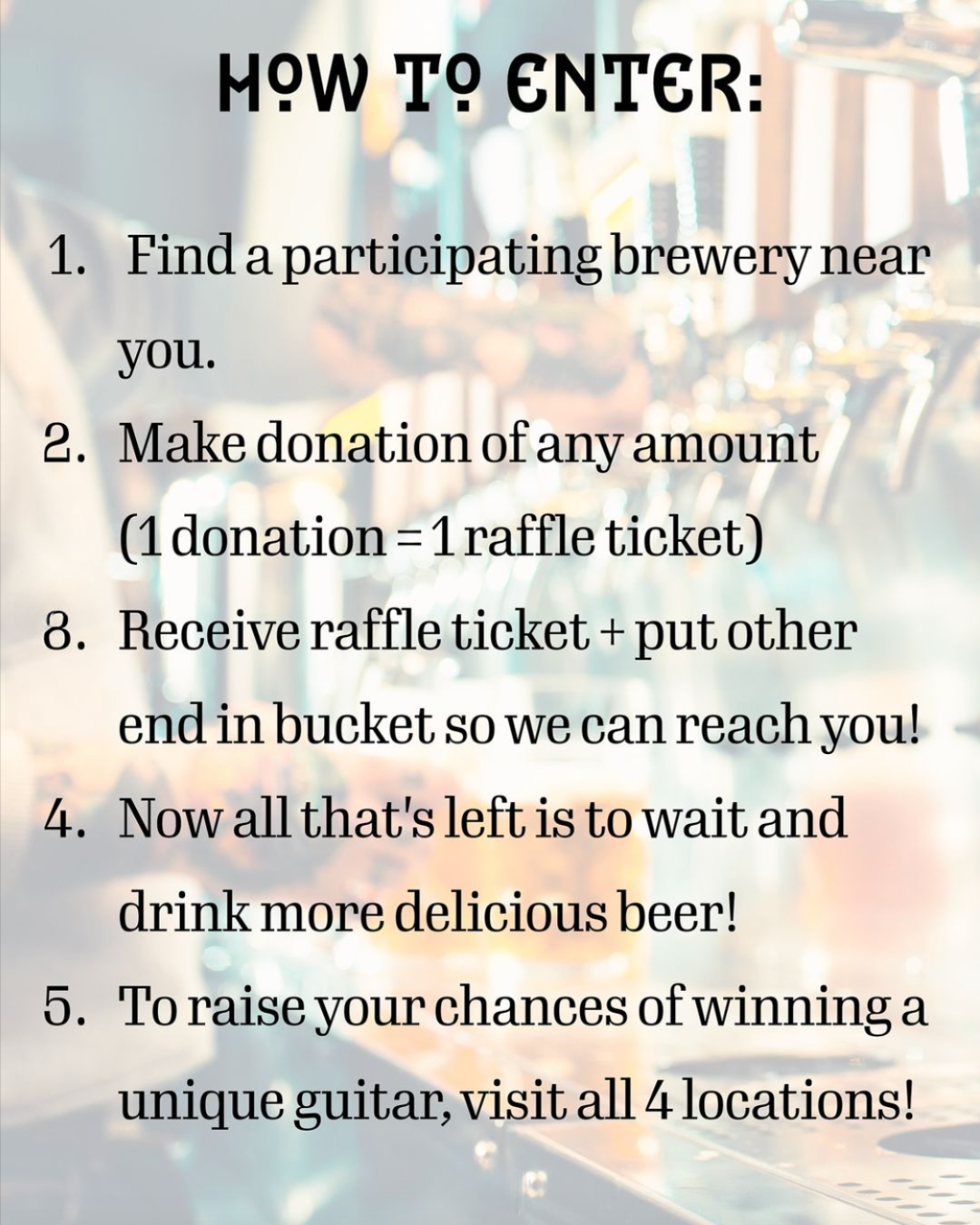HOW T9 ENTER:
. Find a participating brewery near you.
2. Make donation of any amount
(1 donation = 1 raffle ticket)
8. Receive raffle ticket + put other end in bucket so we can reach you!
4. Now all that's left is to wait and drink more delicious beer!
5. To raise your chances of winning a unique guitar, visit all 4 locations!