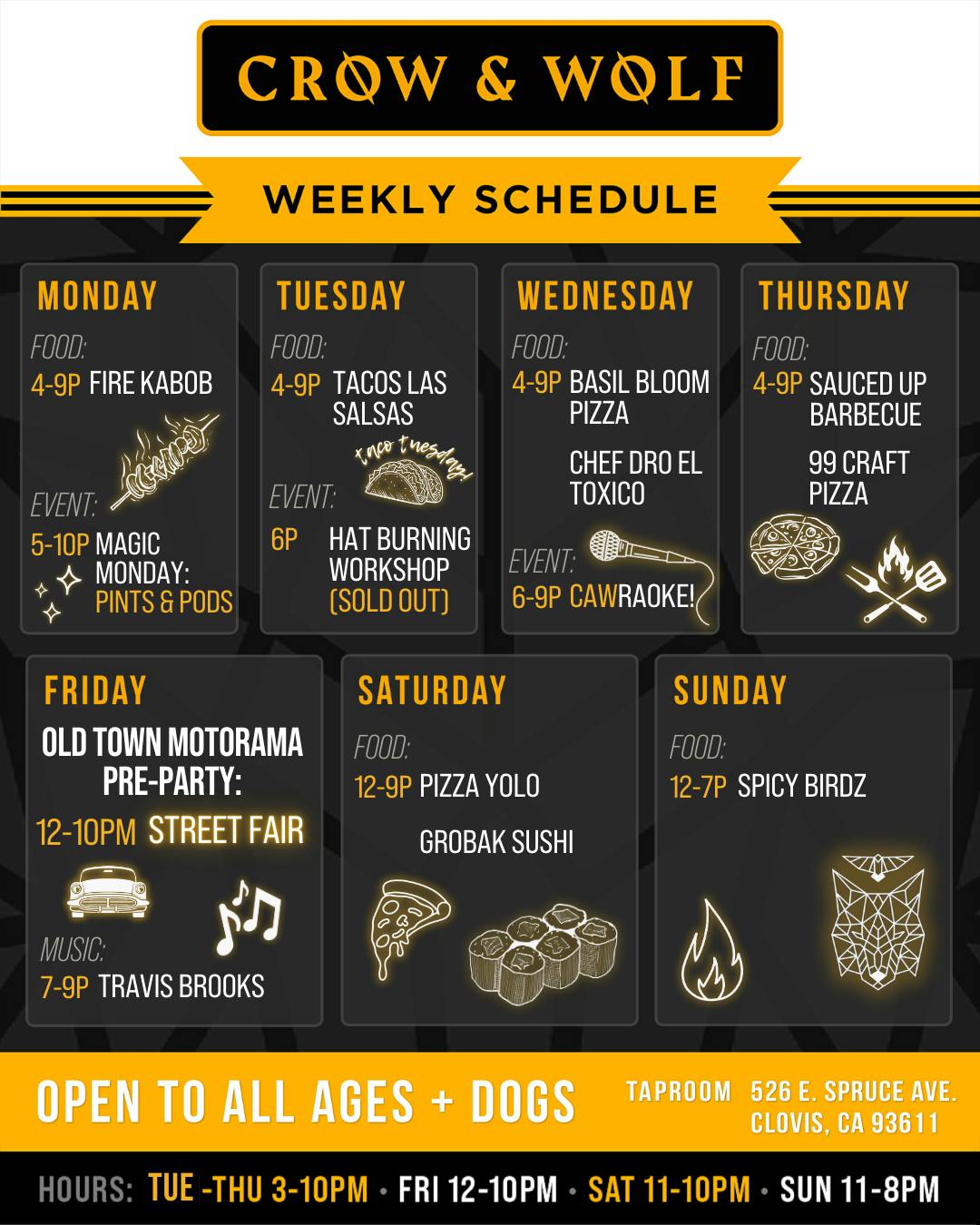 CROW & WOLF WEEKLY SCHEDULE MONDAY FOOD: 4-9P FIRE KABOB EVENT: 5-10P MAGIC MONDAY: PINTS & PODS FRIDAY OLD TOWN MOTORAMA PRE-PARTY: 12-10PM STREET FAIR TUESDAY FOOD: 4-9P TACOS LAS SALSAS ×no rnesda EVENT: 6P HAT BURNING WORKSHOP (SOLD OUT) SATURDAY FOOD: 12-9P PIZZA YOLO GROBAK SUSHI WEDNESDAY FOOD: 4-9P BASIL BLOOM PIZZA CHEF DRO EL TOXICO EVENT: 6-9P CAWRAOKE! THURSDAY FOOD: 4-9P SAUCED UP BARBECUE 99 CRAFT PIZZA SUNDAY FOOD: 12-7P SPICY BIRDZ MUSIC: 7-9P TRAVIS BROOKS OPEN TO ALL AGES + DOGS TAPROOM 526 E. SPRUCE AVE. CLOVIS, CA 93611 HOURS: TUE -THU 3-10PM • FRI 12-10PM • SAT 11-10PM • SUN 11-8PM