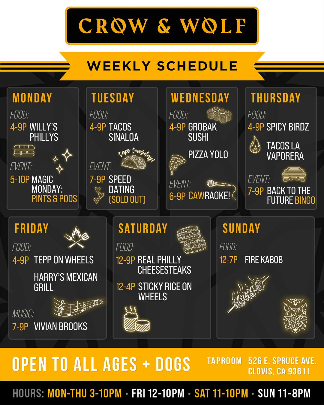 CROW & WOLF WEEKLY SCHEDULE MONDAY FOOD: 4-9P WILLY'S PHILLYS EVENT: 5-10P MAGIC MONDAY: PINTS & PODS FRIDAY FOOD: 4-9P TEPP ON WHEELS HARRY'S MEXICAN GRILL TUESDAY FOOD: 4-9P TACOS SINALOA knvo tnesag, EVENT: 7-9P SPEED DATING (SOLD OUT) SATURDAY FOOD: 12-9P REAL PHILLY CHEESESTEAKS 12-4P STICKY RICE ON WHEELS WEDNESDAY FOOD: 4-9P GROBAK SUSHI PIZZA YOLO EVENT: 6-9P CAWRAOKE! THURSDAY FOOD: 4-9P SPICY BIRDZ VAPORERA EVENT: 7-9P BACK TO THE FUTURE BINGO SUNDAY FOOD: 12-7P FIRE KABOB MUSIC: 7-9P VIVIAN BROOKS OPEN TO ALL AGES + DOGS TAPROOM 526 E. SPRUCE AVE. CLOVIS, CA 93611 HOURS: MON-THU 3-10PM • FRI 12-10PM • SAT 11-10PM • SUN 11-8PM