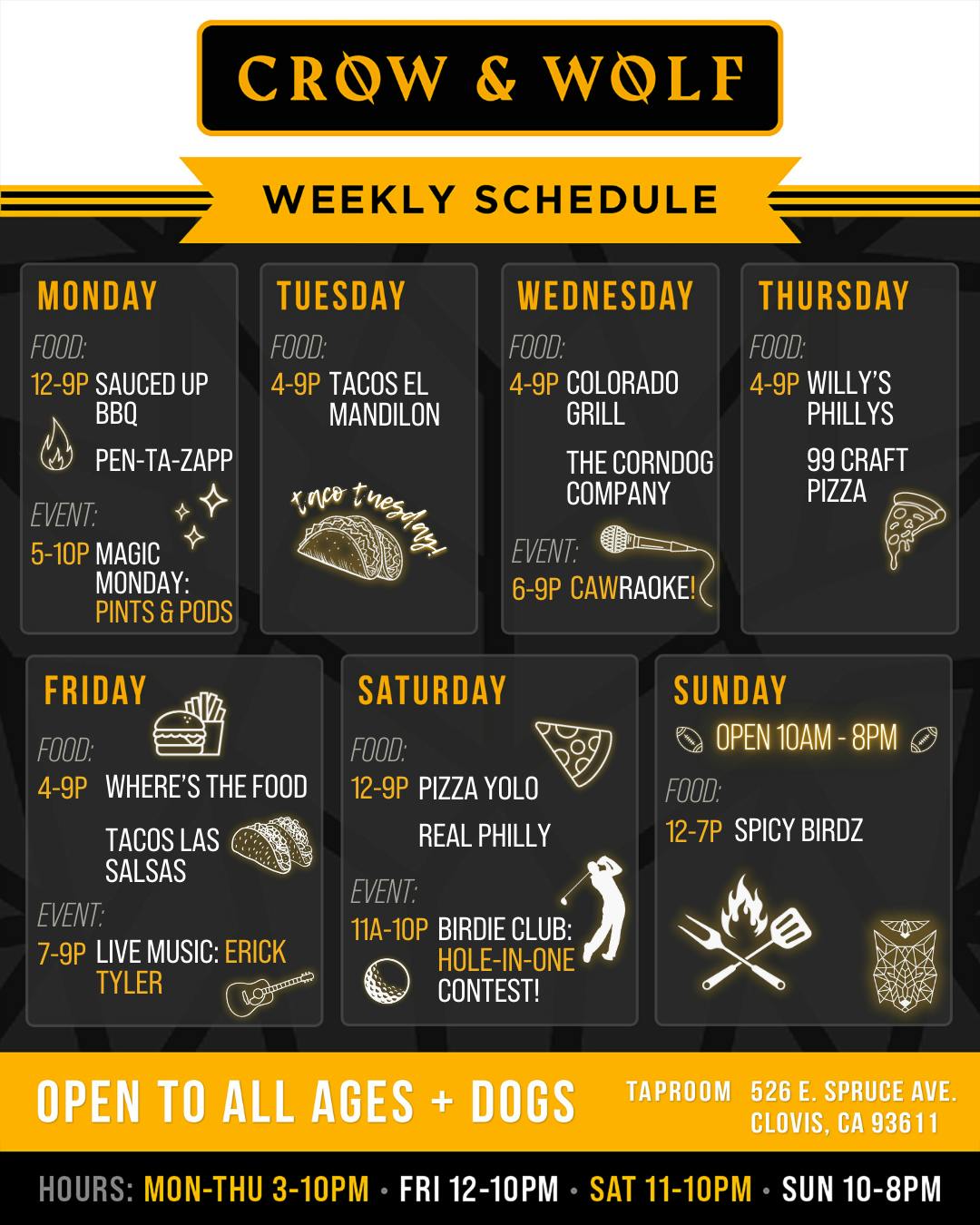 9.1 Weekly Schedule CROW & WOLF WEEKLY SCHEDULE MONDAY FOOD: 12-9P SAUCED UP BBQ PEN-TA-ZAPP EVENT: 5-10P MAGIC MONDAY: PINTS & PODS FRIDAY FOOD. 4-9P WHERE'S THE FOOD TACOS LAS SALSAS EVENT: 7-9P LIVE MUSIC: ERICK TYLER TUESDAY FOOD: 4-9P TACOS EL MANDILON SATURDAY FOOD: 12-9P PIZZA YOLO REAL PHILLY WEDNESDAY FOOD: 4-9P COLORADO GRILL THE CORNDOG COMPANY THURSDAY FOOD: 4-9P WILLY'S PHILLYS 99 CRAFT PIZZA EVENT: 6-9P CAWRAOKE! SUNDAY OPEN 10AM - 8PM FOOD: 12-7P SPICY BIRDZ EVENT: 11A-10P BIRDIE CLUB: HOLE-IN-ONE CONTEST! OPEN TO ALL AGES + DOGS TAPROOM 526 E. SPRUCE AVE. CLOVIS, CA 93611 HOURS: MON-THU 3-10PM • FRI 12-10PM • SAT 11-10PM • SUN 10-8PM
