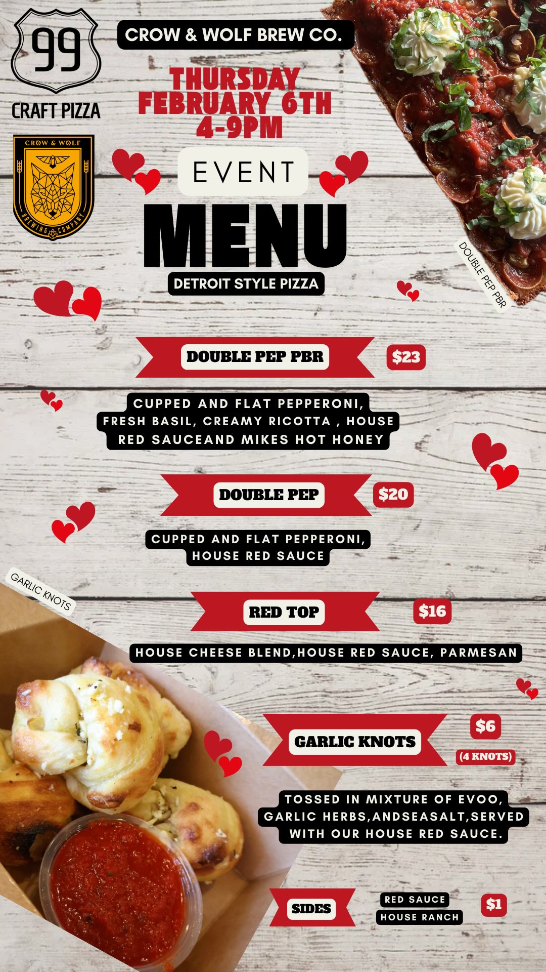 99
CRAFT PIZZA
CROW & WOLF
BEVIL ALIV
THURSDAY
FEBRUARY 6TH
4-9PM
EVENT
MENU
DETROIT STYLE PIZZA
DOUBLE PEP
890
GARLIC KNOTS
DOUBLE PEP PBR
$23
CUPPED AND FLAT PEPPERONI, FRESH BASIL, CREAMY RICOTTA, HOUSE RED SAUCEAND MIKES HOT HONEY
DOUBLE PEP
$20
CUPPED AND FLAT PEPPERONI, HOUSE RED SAUCE
RED TOP
$16
HOUSE CHEESE BLEND, HOUSE RED SAUCE, PARMESAN
$6
GARLIC KNOTS
(4 KNOTS)
TOSSED IN MIXTURE OF EVOO, GARLIC HERBS, ANDSEASALT, SERVED WITH OUR HOUSE RED SAUCE.
SIDES
RED SAUCE
HOUSE RANCH
$1