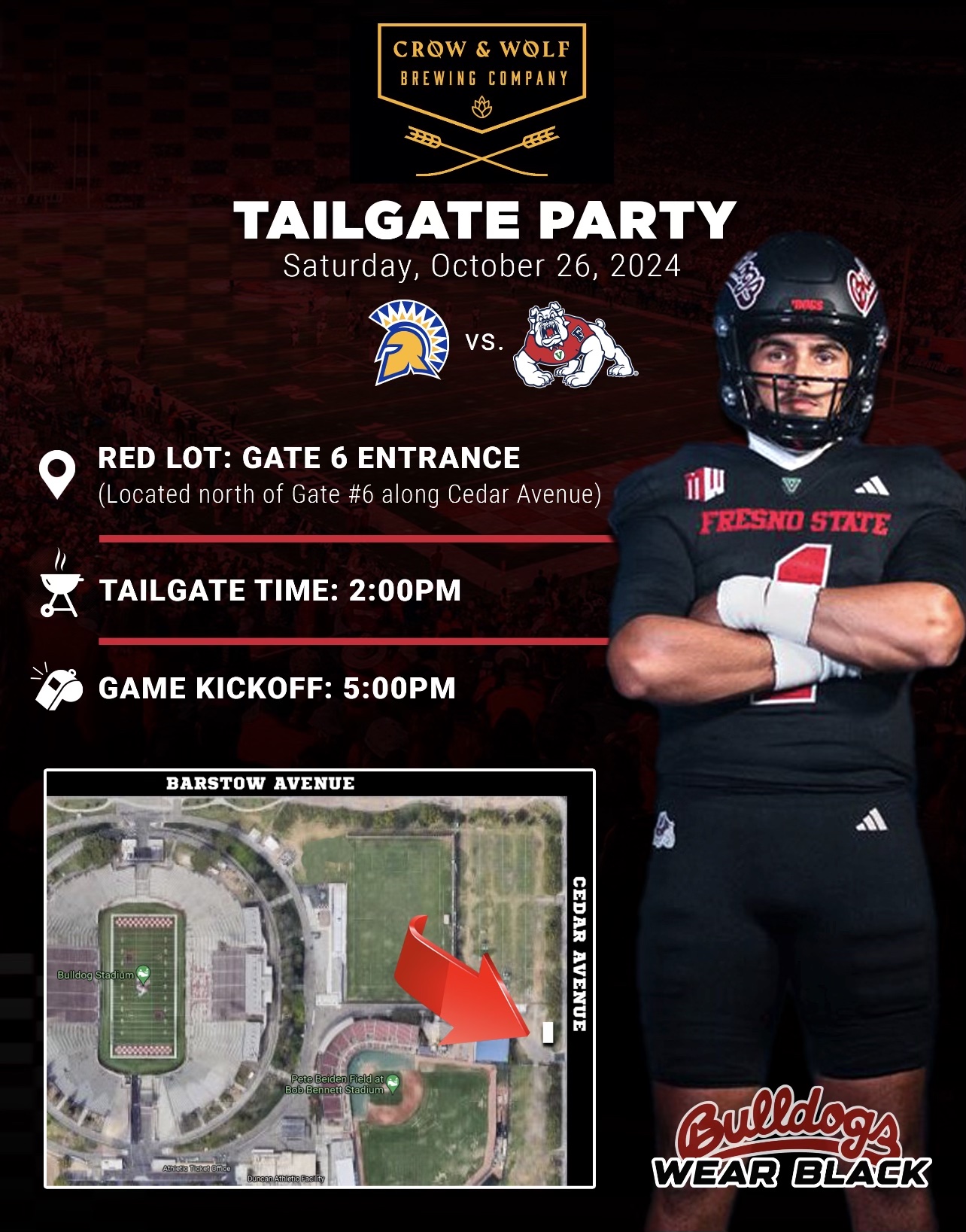 CROW & WOLF
BREWING COMPANY
€
TAILGATE PARTY
Saturday, October 26, 2024
VS
) •
O RED LOT: GATE 6 ENTRANCE
(Located north of Gate #6 along Cedar Avenue)
FRESNO STATE
TAILGATE TIME: 2:00PM
GAME KICKOFF: 5:00PM
BARSTOW AVENUE
Bulldog Stadium
CEDAR AVENUE
Pete Beiden Field at/ Bob Bennett Stadium
Bulldogs
WEAR BLACK