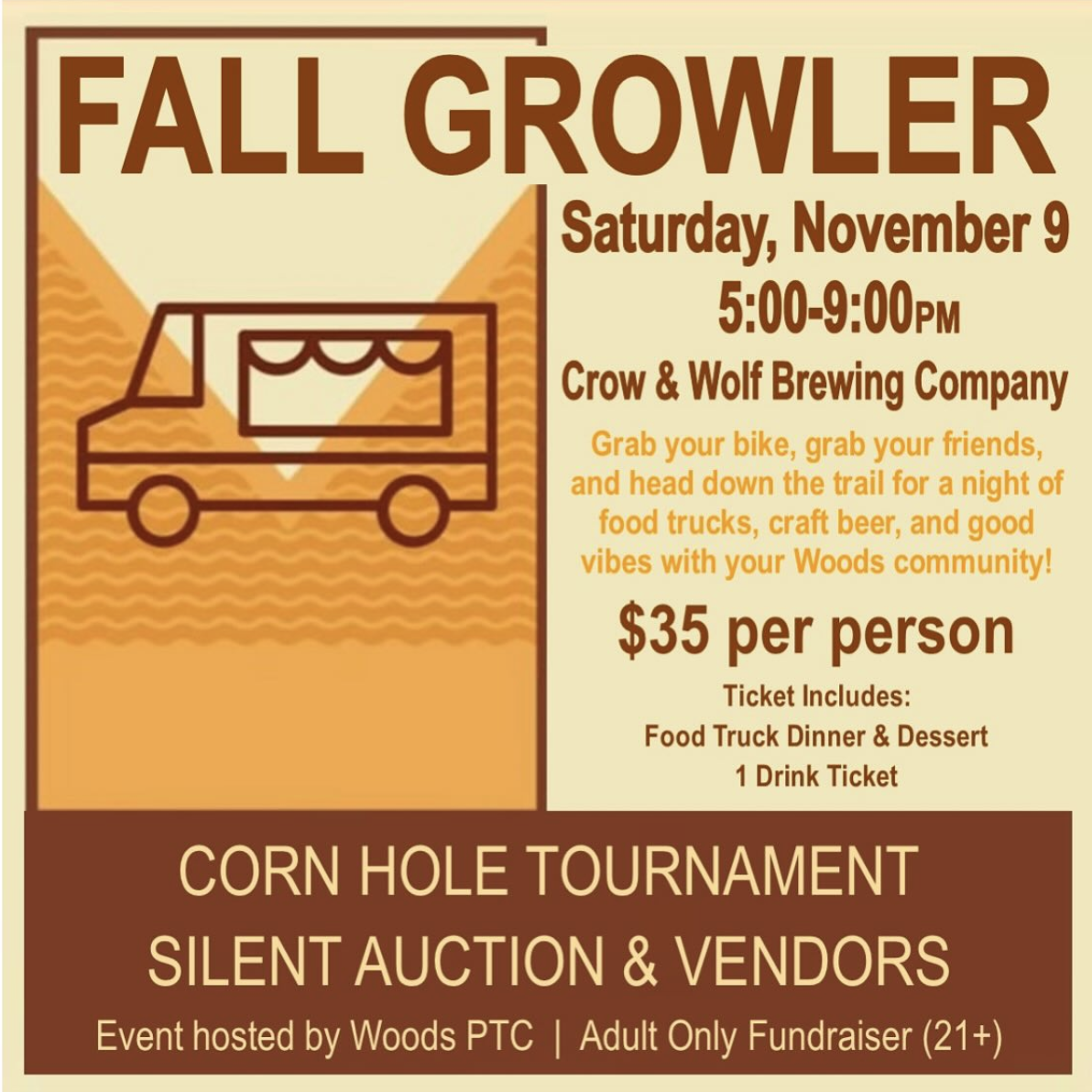 FALL GROWLER Saturday, November 9 5:00-9:00PM Crow &amp; Wolf Brewing Company Grab your bike, grab your friends, and head down the trail for a night of food trucks, craft beer, and good vibes with your Woods community! $35 per person Ticket Includes: Food Truck Dinner &amp; Dessert 1 Drink Ticket CORN HOLE TOURNAMENT SILENT AUCTION &amp; VENDORS Event hosted by Woods PTC | Adult Only Fundraiser (21+)