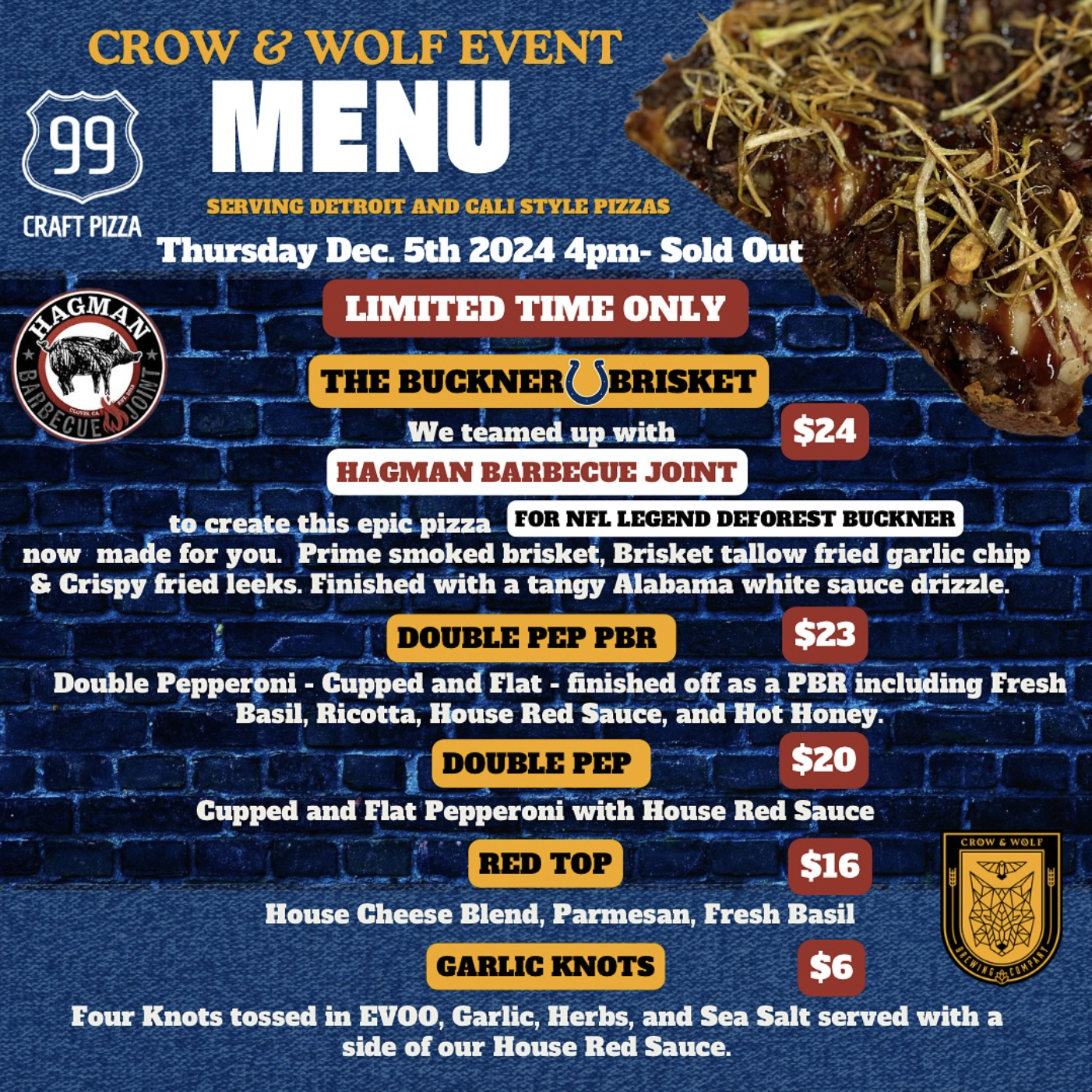 CROW 8 WOLF EVENT
99
MENU
SERVING DETROIT AND CALI STYLE PIZZAS
CRAFT PIZZA
Thursday Dec. 5th 2024 4pm- Sold Out
AGMA
LIMITED TIME ONLY
★
Кота
OINT
THE BUCKNER BRISKET
We teamed up with
$24
HAGMAN BARBECUE JOINT
to create this epic pizza
FOR NFL LEGEND DEFOREST BUCKNER
now made for you. Prime smoked brisket, Brisket tallow fried garlic chip & Crispy fried leeks. Finished with a tangy Alabama white sauce drizzle.
DOUBLE PEP PBR
$23
Double Pepperoni - Gupped and Flat - finished off as a PER including Fresh
Basil, Ricotta, House Red Sauce, and Hot Honey.
DOUBLE PEP
$20
Cupped and Flat Pepperoni with House Red Sauce
RED TOP
$16
CROW
WOLF
House Cheese Blend, Parmesan, Fresh Basil
GARLIC KNOTS
$6
Four Knots tossed in EVOO, Garlic, Herbs, and Sea Salt served with a side of our House Red Sauce.