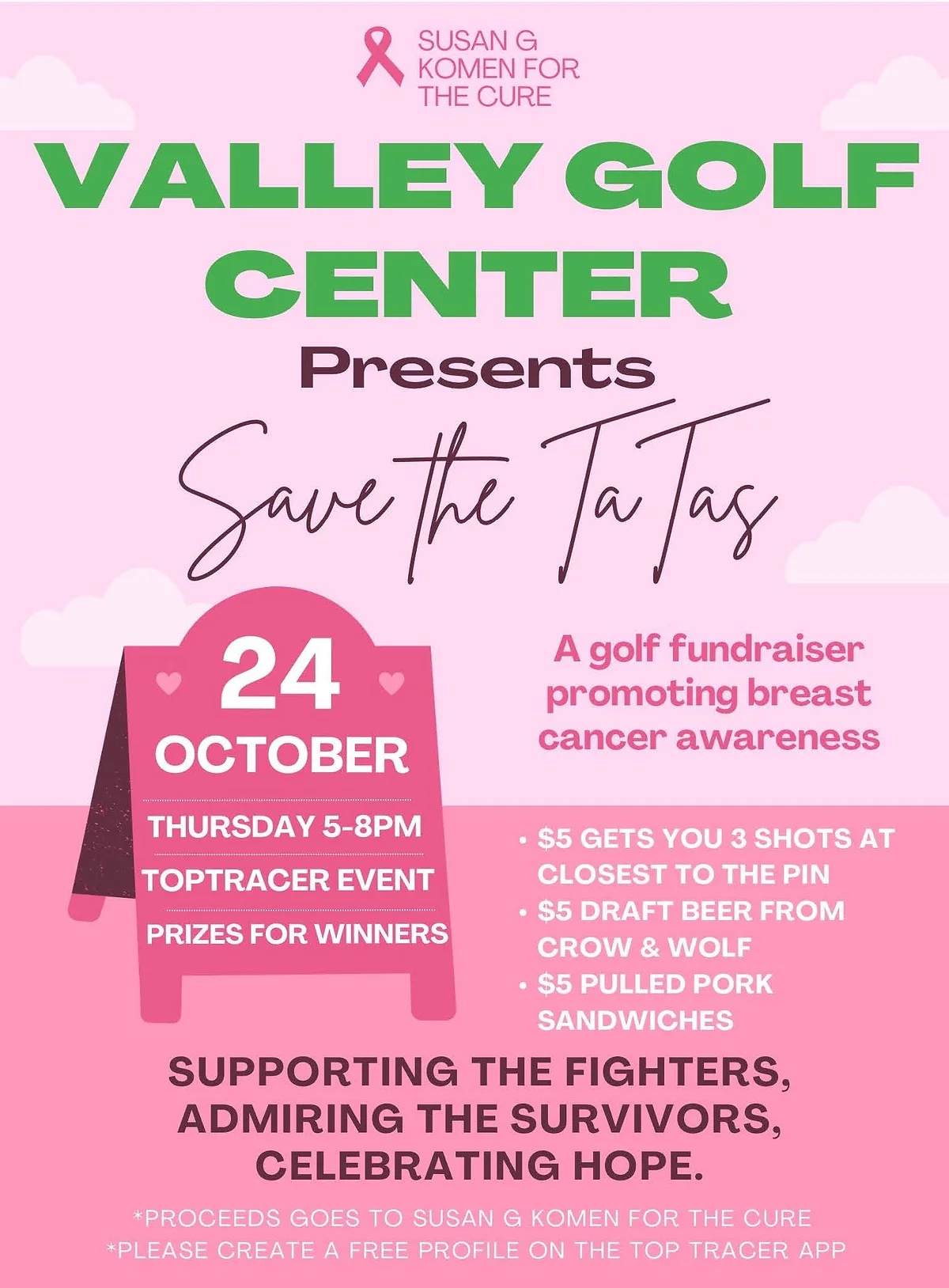 SUSAN G
• KOMEN FOR THE CURE
VALLEY GOLF
CENTER
Presents
Save the Tatas
24
OCTOBER
A golf fundraiser promoting breast cancer awareness
THURSDAY 5-8PM
TOPTRACER EVENT
PRIZES FOR WINNERS
. $5 GETS YOU 3 SHOTS AT
CLOSEST TO THE PIN
• $5 DRAFT BEER FROM
CROW & WOLF
. $5 PULLED PORK
SANDWICHES
SUPPORTING THE FIGHTERS, ADMIRING THE SURVIVORS, CELEBRATING HOPE.
*PROCEEDS GOES TO SUSAN G KOMEN FOR THE CURE
*PLEASE CREATE A FREE PROFILE ON THE TOP TRACER APP