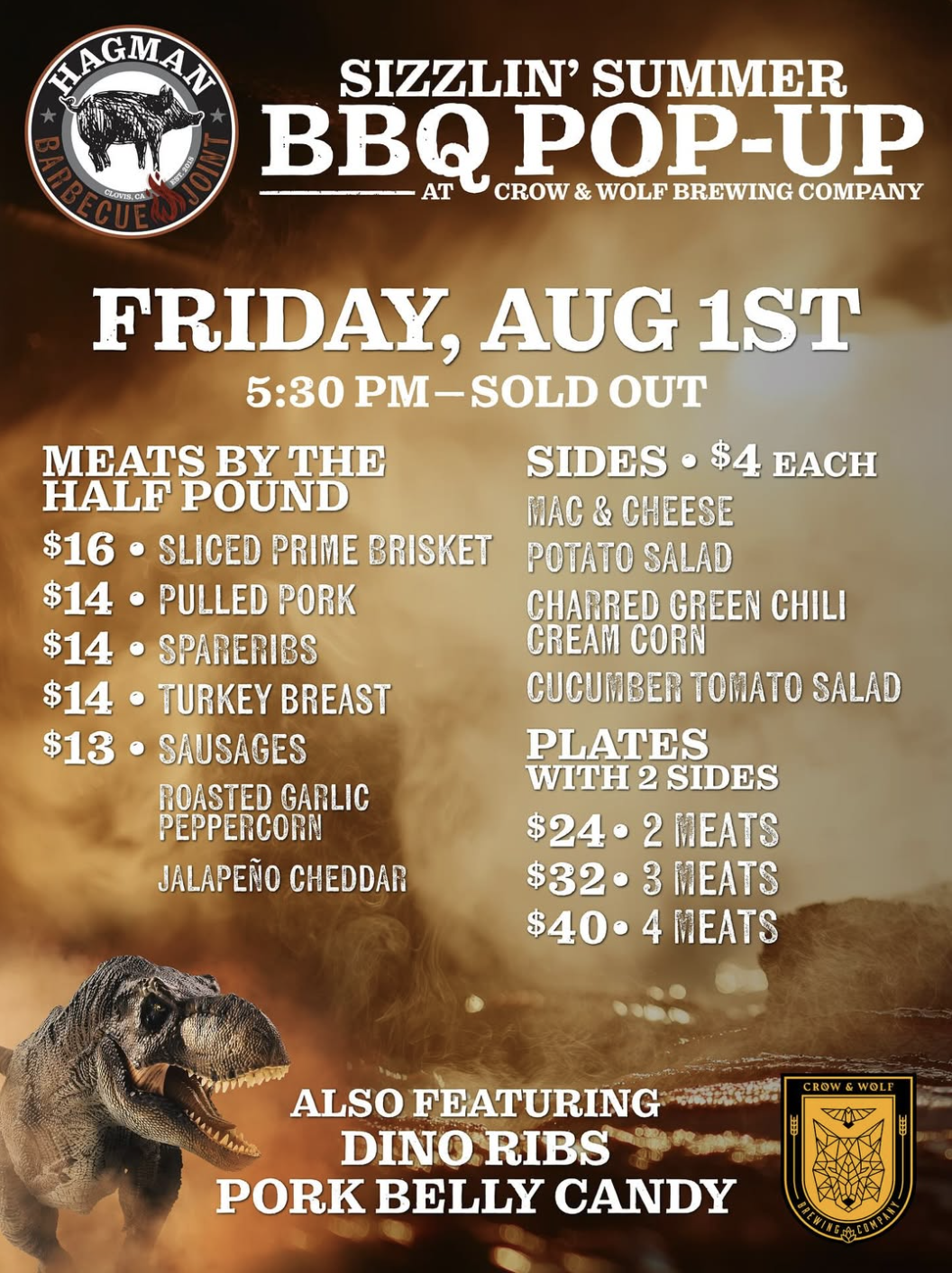 SIZZLIN' SUMMER
BBQ POP-UP
CROW & WOLF BREWING COMPANY
FRIDAY, AUG 1ST
5:30 PM-SOLD OUT
MEATS BY THE
SIDES • $4 EACH
HALF POUND
MAC & CHEESE
$16 • SLICED PRIME BRISKET
POTATO SALAD
$14 • PULLED PORK
CHARRED GREEN CHILI
$14 • SPARERIBS
CREAM CORN
$14 • TURKEY BREAST
CUCUMBER TOMATO SALAD
$13 • SAUSAGES
PLATES
WITH 2 SIDES
ROASTED GARLIC
PEPPERCORN
$24 • 2 MEATS
JALAPEÑO CHEDDAR
$32 • 3 MEATS
$40•4開EATS
ALSO FEATURING
DINO RIBS
PORK BELLY CANDY
CROW & WOLF